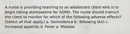 A nurse is providing teaching to an adolescent client who is to begin taking atomoxetine for ADHD. The nurse should instruct the client to monitor for which of the following adverse effects? (Select all that apply.) a. Somnolence b. Yellowing skin c. Increased appetite d. Fever e. Malaise