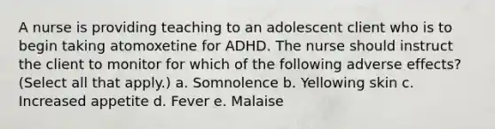 A nurse is providing teaching to an adolescent client who is to begin taking atomoxetine for ADHD. The nurse should instruct the client to monitor for which of the following adverse effects? (Select all that apply.) a. Somnolence b. Yellowing skin c. Increased appetite d. Fever e. Malaise