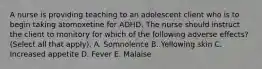 A nurse is providing teaching to an adolescent client who is to begin taking atomoxetine for ADHD. The nurse should instruct the client to monitory for which of the following adverse effects? (Select all that apply). A. Somnolence B. Yellowing skin C. Increased appetite D. Fever E. Malaise