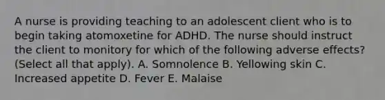 A nurse is providing teaching to an adolescent client who is to begin taking atomoxetine for ADHD. The nurse should instruct the client to monitory for which of the following adverse effects? (Select all that apply). A. Somnolence B. Yellowing skin C. Increased appetite D. Fever E. Malaise