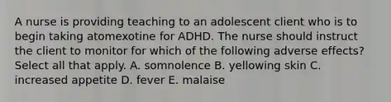 A nurse is providing teaching to an adolescent client who is to begin taking atomexotine for ADHD. The nurse should instruct the client to monitor for which of the following adverse effects? Select all that apply. A. somnolence B. yellowing skin C. increased appetite D. fever E. malaise