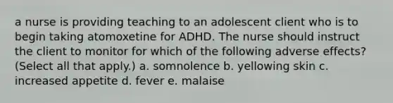 a nurse is providing teaching to an adolescent client who is to begin taking atomoxetine for ADHD. The nurse should instruct the client to monitor for which of the following adverse effects? (Select all that apply.) a. somnolence b. yellowing skin c. increased appetite d. fever e. malaise