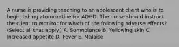 A nurse is providing teaching to an adolescent client who is to begin taking atomoxetine for ADHD. The nurse should instruct the client to monitor for which of the following adverse effects? (Select all that apply.) A. Somnolence B. Yellowing skin C. Increased appetite D. Fever E. Malaise