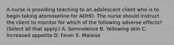 A nurse is providing teaching to an adolescent client who is to begin taking atomoxetine for ADHD. The nurse should instruct the client to monitor for which of the following adverse effects? (Select all that apply.) A. Somnolence B. Yellowing skin C. Increased appetite D. Fever E. Malaise