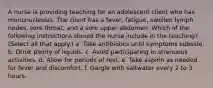 A nurse is providing teaching for an adolescent client who has mononucleosis. The client has a fever, fatigue, swollen lymph nodes, sore throat, and a sore upper abdomen. Which of the following instructions should the nurse include in the teaching? (Select all that apply.) a. Take antibiotics until symptoms subside. b. Drink plenty of liquids. c. Avoid participating in strenuous activities. d. Allow for periods of rest. e. Take aspirin as needed for fever and discomfort. f. Gargle with saltwater every 2 to 3 hours.