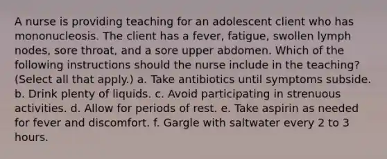 A nurse is providing teaching for an adolescent client who has mononucleosis. The client has a fever, fatigue, swollen lymph nodes, sore throat, and a sore upper abdomen. Which of the following instructions should the nurse include in the teaching? (Select all that apply.) a. Take antibiotics until symptoms subside. b. Drink plenty of liquids. c. Avoid participating in strenuous activities. d. Allow for periods of rest. e. Take aspirin as needed for fever and discomfort. f. Gargle with saltwater every 2 to 3 hours.