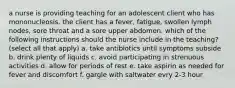 a nurse is providing teaching for an adolescent client who has mononucleosis. the client has a fever, fatigue, swollen lymph nodes, sore throat and a sore upper abdomen. which of the following instructions should the nurse include in the teaching? (select all that apply) a. take antibiotics until symptoms subside b. drink plenty of liquids c. avoid participating in strenuous activities d. allow for periods of rest e. take aspirin as needed for fever and discomfort f. gargle with saltwater evry 2-3 hour