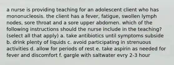 a nurse is providing teaching for an adolescent client who has mononucleosis. the client has a fever, fatigue, swollen lymph nodes, sore throat and a sore upper abdomen. which of the following instructions should the nurse include in the teaching? (select all that apply) a. take antibiotics until symptoms subside b. drink plenty of liquids c. avoid participating in strenuous activities d. allow for periods of rest e. take aspirin as needed for fever and discomfort f. gargle with saltwater evry 2-3 hour