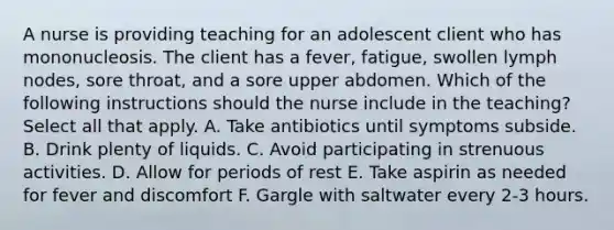 A nurse is providing teaching for an adolescent client who has mononucleosis. The client has a fever, fatigue, swollen lymph nodes, sore throat, and a sore upper abdomen. Which of the following instructions should the nurse include in the teaching? Select all that apply. A. Take antibiotics until symptoms subside. B. Drink plenty of liquids. C. Avoid participating in strenuous activities. D. Allow for periods of rest E. Take aspirin as needed for fever and discomfort F. Gargle with saltwater every 2-3 hours.