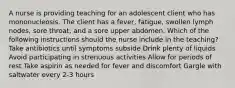 A nurse is providing teaching for an adolescent client who has mononucleosis. The client has a fever, fatigue, swollen lymph nodes, sore throat, and a sore upper abdomen. Which of the following instructions should the nurse include in the teaching? Take antibiotics until symptoms subside Drink plenty of liquids Avoid participating in strenuous activities Allow for periods of rest Take aspirin as needed for fever and discomfort Gargle with saltwater every 2-3 hours