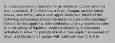 A nurse is providing teaching for an adolescent client who has mononucleosis. The client has a fever, fatigue, swollen lymph nodes, sore throat, and a sore upper abdomen. Which of the following instructions should the nurse include in the teaching? (Select all that apply.) a. take antibiotics until symptoms subside b. drink plenty of liquids c. avoid participating in strenuous activities d. allow for periods of rest e. take aspirin as needed for fever and discomfort f. gargle with saltwater ever 2 to 3 hr