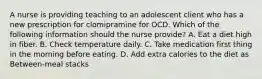 A nurse is providing teaching to an adolescent client who has a new prescription for clomipramine for OCD. Which of the following information should the nurse provide? A. Eat a diet high in fiber. B. Check temperature daily. C. Take medication first thing in the morning before eating. D. Add extra calories to the diet as Between-meal stacks