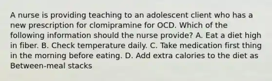 A nurse is providing teaching to an adolescent client who has a new prescription for clomipramine for OCD. Which of the following information should the nurse provide? A. Eat a diet high in fiber. B. Check temperature daily. C. Take medication first thing in the morning before eating. D. Add extra calories to the diet as Between-meal stacks