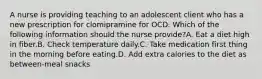 A nurse is providing teaching to an adolescent client who has a new prescription for clomipramine for OCD. Which of the following information should the nurse provide?A. Eat a diet high in fiber.B. Check temperature daily.C. Take medication first thing in the morning before eating.D. Add extra calories to the diet as between-meal snacks