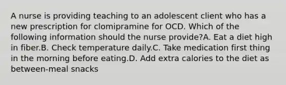 A nurse is providing teaching to an adolescent client who has a new prescription for clomipramine for OCD. Which of the following information should the nurse provide?A. Eat a diet high in fiber.B. Check temperature daily.C. Take medication first thing in the morning before eating.D. Add extra calories to the diet as between-meal snacks