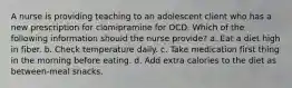 A nurse is providing teaching to an adolescent client who has a new prescription for clomipramine for OCD. Which of the following information should the nurse provide? a. Eat a diet high in fiber. b. Check temperature daily. c. Take medication first thing in the morning before eating. d. Add extra calories to the diet as between-meal snacks.