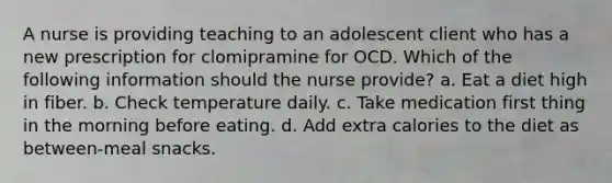 A nurse is providing teaching to an adolescent client who has a new prescription for clomipramine for OCD. Which of the following information should the nurse provide? a. Eat a diet high in fiber. b. Check temperature daily. c. Take medication first thing in the morning before eating. d. Add extra calories to the diet as between-meal snacks.