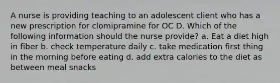 A nurse is providing teaching to an adolescent client who has a new prescription for clomipramine for OC D. Which of the following information should the nurse provide? a. Eat a diet high in fiber b. check temperature daily c. take medication first thing in the morning before eating d. add extra calories to the diet as between meal snacks