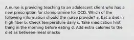 A nurse is providing teaching to an adolescent client who has a new prescription for clomipramine for OCD. Which of the following information should the nurse provide? a. Eat a diet in high fiber b. Check temperature daily c. Take medication first thing in the morning before eating d. Add extra calories to the diet as between-meal snacks