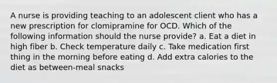 A nurse is providing teaching to an adolescent client who has a new prescription for clomipramine for OCD. Which of the following information should the nurse provide? a. Eat a diet in high fiber b. Check temperature daily c. Take medication first thing in the morning before eating d. Add extra calories to the diet as between-meal snacks