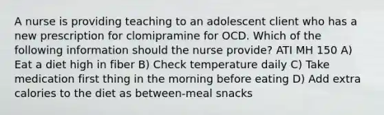 A nurse is providing teaching to an adolescent client who has a new prescription for clomipramine for OCD. Which of the following information should the nurse provide? ATI MH 150 A) Eat a diet high in fiber B) Check temperature daily C) Take medication first thing in the morning before eating D) Add extra calories to the diet as between-meal snacks