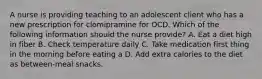 A nurse is providing teaching to an adolescent client who has a new prescription for clomipramine for OCD. Which of the following information should the nurse provide? A. Eat a diet high in fiber B. Check temperature daily C. Take medication first thing in the morning before eating a D. Add extra calories to the diet as between-meal snacks.