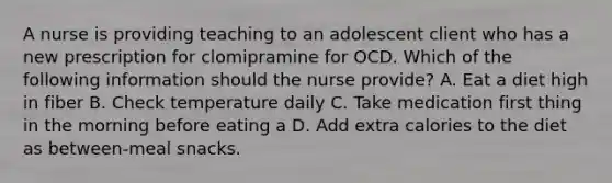 A nurse is providing teaching to an adolescent client who has a new prescription for clomipramine for OCD. Which of the following information should the nurse provide? A. Eat a diet high in fiber B. Check temperature daily C. Take medication first thing in the morning before eating a D. Add extra calories to the diet as between-meal snacks.