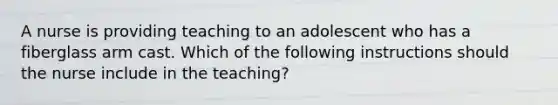 A nurse is providing teaching to an adolescent who has a fiberglass arm cast. Which of the following instructions should the nurse include in the teaching?