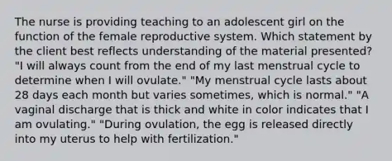 The nurse is providing teaching to an adolescent girl on the function of the <a href='https://www.questionai.com/knowledge/kGn6bIpZ8k-female-reproductive-system' class='anchor-knowledge'>female reproductive system</a>. Which statement by the client best reflects understanding of the material presented? "I will always count from the end of my last menstrual cycle to determine when I will ovulate." "My menstrual cycle lasts about 28 days each month but varies sometimes, which is normal." "A vaginal discharge that is thick and white in color indicates that I am ovulating." "During ovulation, the egg is released directly into my uterus to help with fertilization."