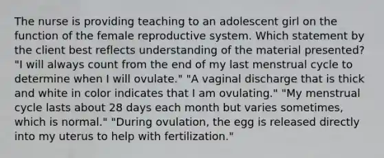 The nurse is providing teaching to an adolescent girl on the function of the female reproductive system. Which statement by the client best reflects understanding of the material presented? "I will always count from the end of my last menstrual cycle to determine when I will ovulate." "A vaginal discharge that is thick and white in color indicates that I am ovulating." "My menstrual cycle lasts about 28 days each month but varies sometimes, which is normal." "During ovulation, the egg is released directly into my uterus to help with fertilization."