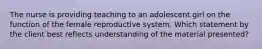 The nurse is providing teaching to an adolescent girl on the function of the female reproductive system. Which statement by the client best reflects understanding of the material presented?