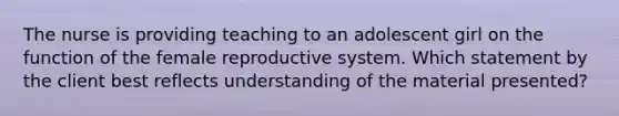 The nurse is providing teaching to an adolescent girl on the function of the female reproductive system. Which statement by the client best reflects understanding of the material presented?