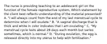 The nurse is providing teaching to an adolescent girl on the function of the female reproductive system. Which statement by the client best reflects understanding of the material presented? A. "I will always count from the end of my last menstrual cycle to determine when I will ovulate." B. "A vaginal discharge that is thick and white in color indicates that I am ovulating." C. "My menstrual cycle lasts about 28 days each month but varies sometimes, which is normal." D. "During ovulation, the egg is released directly into my uterus to help with fertilization."