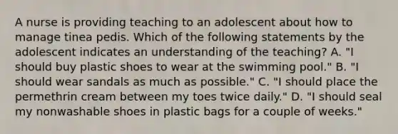 A nurse is providing teaching to an adolescent about how to manage tinea pedis. Which of the following statements by the adolescent indicates an understanding of the teaching? A. "I should buy plastic shoes to wear at the swimming pool." B. "I should wear sandals as much as possible." C. "I should place the permethrin cream between my toes twice daily." D. "I should seal my nonwashable shoes in plastic bags for a couple of weeks."