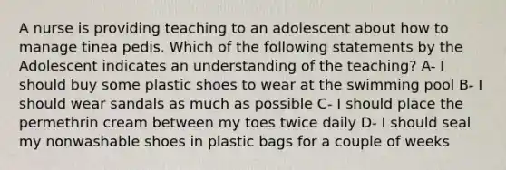 A nurse is providing teaching to an adolescent about how to manage tinea pedis. Which of the following statements by the Adolescent indicates an understanding of the teaching? A- I should buy some plastic shoes to wear at the swimming pool B- I should wear sandals as much as possible C- I should place the permethrin cream between my toes twice daily D- I should seal my nonwashable shoes in plastic bags for a couple of weeks