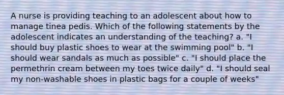 A nurse is providing teaching to an adolescent about how to manage tinea pedis. Which of the following statements by the adolescent indicates an understanding of the teaching? a. "I should buy plastic shoes to wear at the swimming pool" b. "I should wear sandals as much as possible" c. "I should place the permethrin cream between my toes twice daily" d. "I should seal my non-washable shoes in plastic bags for a couple of weeks"