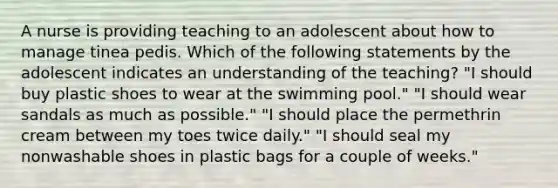 A nurse is providing teaching to an adolescent about how to manage tinea pedis. Which of the following statements by the adolescent indicates an understanding of the teaching? "I should buy plastic shoes to wear at the swimming pool." "I should wear sandals as much as possible." "I should place the permethrin cream between my toes twice daily." "I should seal my nonwashable shoes in plastic bags for a couple of weeks."