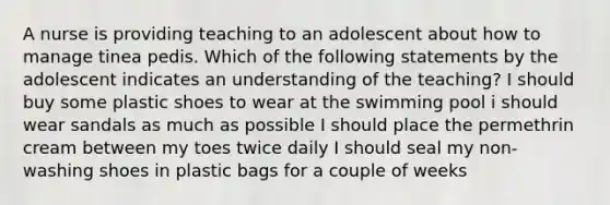 A nurse is providing teaching to an adolescent about how to manage tinea pedis. Which of the following statements by the adolescent indicates an understanding of the teaching? I should buy some plastic shoes to wear at the swimming pool i should wear sandals as much as possible I should place the permethrin cream between my toes twice daily I should seal my non-washing shoes in plastic bags for a couple of weeks