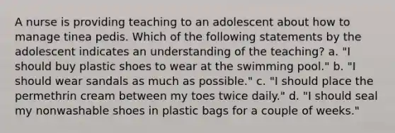 A nurse is providing teaching to an adolescent about how to manage tinea pedis. Which of the following statements by the adolescent indicates an understanding of the teaching? a. "I should buy plastic shoes to wear at the swimming pool." b. "I should wear sandals as much as possible." c. "I should place the permethrin cream between my toes twice daily." d. "I should seal my nonwashable shoes in plastic bags for a couple of weeks."