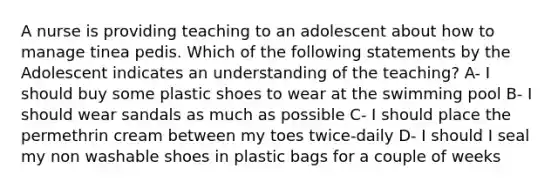 A nurse is providing teaching to an adolescent about how to manage tinea pedis. Which of the following statements by the Adolescent indicates an understanding of the teaching? A- I should buy some plastic shoes to wear at the swimming pool B- I should wear sandals as much as possible C- I should place the permethrin cream between my toes twice-daily D- I should I seal my non washable shoes in plastic bags for a couple of weeks