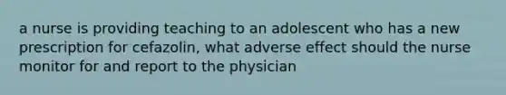 a nurse is providing teaching to an adolescent who has a new prescription for cefazolin, what adverse effect should the nurse monitor for and report to the physician