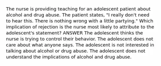 The nurse is providing teaching for an adolescent patient about alcohol and drug abuse. The patient states, "I really don't need to hear this. There is nothing wrong with a little partying." Which implication of rejection is the nurse most likely to attribute to the adolescent's statement? ANSWER The adolescent thinks the nurse is trying to control their behavior. The adolescent does not care about what anyone says. The adolescent is not interested in talking about alcohol or drug abuse. The adolescent does not understand the implications of alcohol and drug abuse.