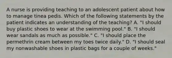 A nurse is providing teaching to an adolescent patient about how to manage tinea pedis. Which of the following statements by the patient indicates an understanding of the teaching? A. "I should buy plastic shoes to wear at the swimming pool." B. "I should wear sandals as much as possible." C. "I should place the permethrin cream between my toes twice daily." D. "I should seal my nonwashable shoes in plastic bags for a couple of weeks."