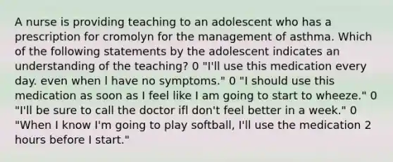 A nurse is providing teaching to an adolescent who has a prescription for cromolyn for the management of asthma. Which of the following statements by the adolescent indicates an understanding of the teaching? 0 "I'll use this medication every day. even when l have no symptoms." 0 "I should use this medication as soon as I feel like I am going to start to wheeze." 0 "I'll be sure to call the doctor ifl don't feel better in a week." 0 "When I know I'm going to play softball, I'll use the medication 2 hours before I start."