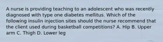 A nurse is providing teaching to an adolescent who was recently diagnosed with type one diabetes mellitus. Which of the following insulin injection sites should the nurse recommend that the client used during basketball competitions? A. Hip B. Upper arm C. Thigh D. Lower leg