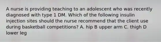 A nurse is providing teaching to an adolescent who was recently diagnosed with type 1 DM. Which of the following insulin injection sites should the nurse recommend that the client use during basketball competitions? A. hip B upper arm C. thigh D lower leg