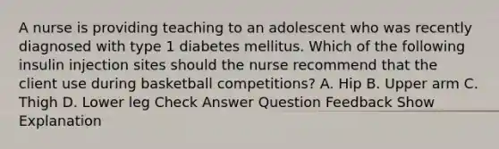 A nurse is providing teaching to an adolescent who was recently diagnosed with type 1 diabetes mellitus. Which of the following insulin injection sites should the nurse recommend that the client use during basketball competitions? A. Hip B. Upper arm C. Thigh D. Lower leg Check Answer Question Feedback Show Explanation