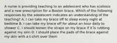 A nurse is providing teaching to an adolescent who has scoliosis and a new prescription for a Boston brace. Which of the following responses by the adolescent indicates an understanding of the teaching? A. I can take my brace off to sleep every night at bedtime B. I can take my brace off for about an hour daily to shower C. I should loosen the straps on my brace if it is rubbing against my skin D. I should place the pads of the brace against my skin with a t-shirt over them