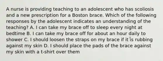 A nurse is providing teaching to an adolescent who has scoliosis and a new prescription for a Boston brace. Which of the following responses by the adolescent indicates an understanding of the teaching? A. I can take my brace off to sleep every night at bedtime B. I can take my brace off for about an hour daily to shower C. I should loosen the straps on my brace if it is rubbing against my skin D. I should place the pads of the brace against my skin with a t-shirt over them