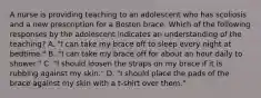 A nurse is providing teaching to an adolescent who has scoliosis and a new prescription for a Boston brace. Which of the following responses by the adolescent indicates an understanding of the teaching? A. "I can take my brace off to sleep every night at bedtime." B. "I can take my brace off for about an hour daily to shower." C. "I should loosen the straps on my brace if it is rubbing against my skin." D. "I should place the pads of the brace against my skin with a t-shirt over them."